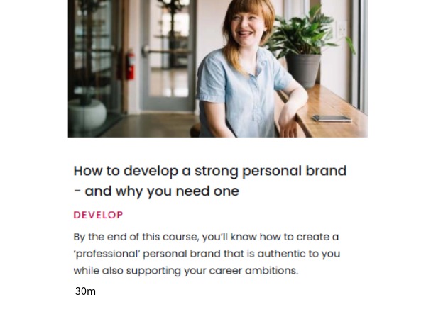 Pathway How to develop a strong personal brand - and why you need one, Pathway How to develop a strong personal brand - and why you need one. By the end of this course, you'll know how to create a 'professional' personal brand that is authentic to you while also supporting your career ambitions. 30 mins.