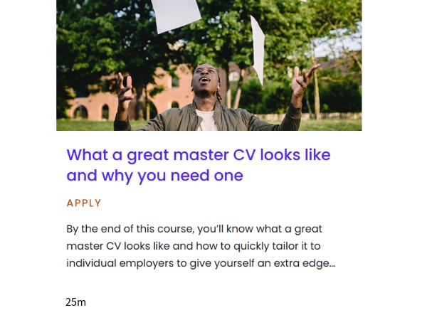 Pathway - What a great master CV looks like and why you need one, Pathway - What a great master CV looks like and why you need one: By the end of this 25 minute course, you'll know what a great master CV looks like and how to quickly tailor it to individual employers to give yourself an extra edge.